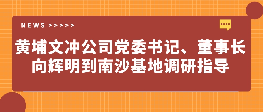 黃埔文沖公司黨委書記、董事長向輝明到南沙基地調(diào)研指導(dǎo)